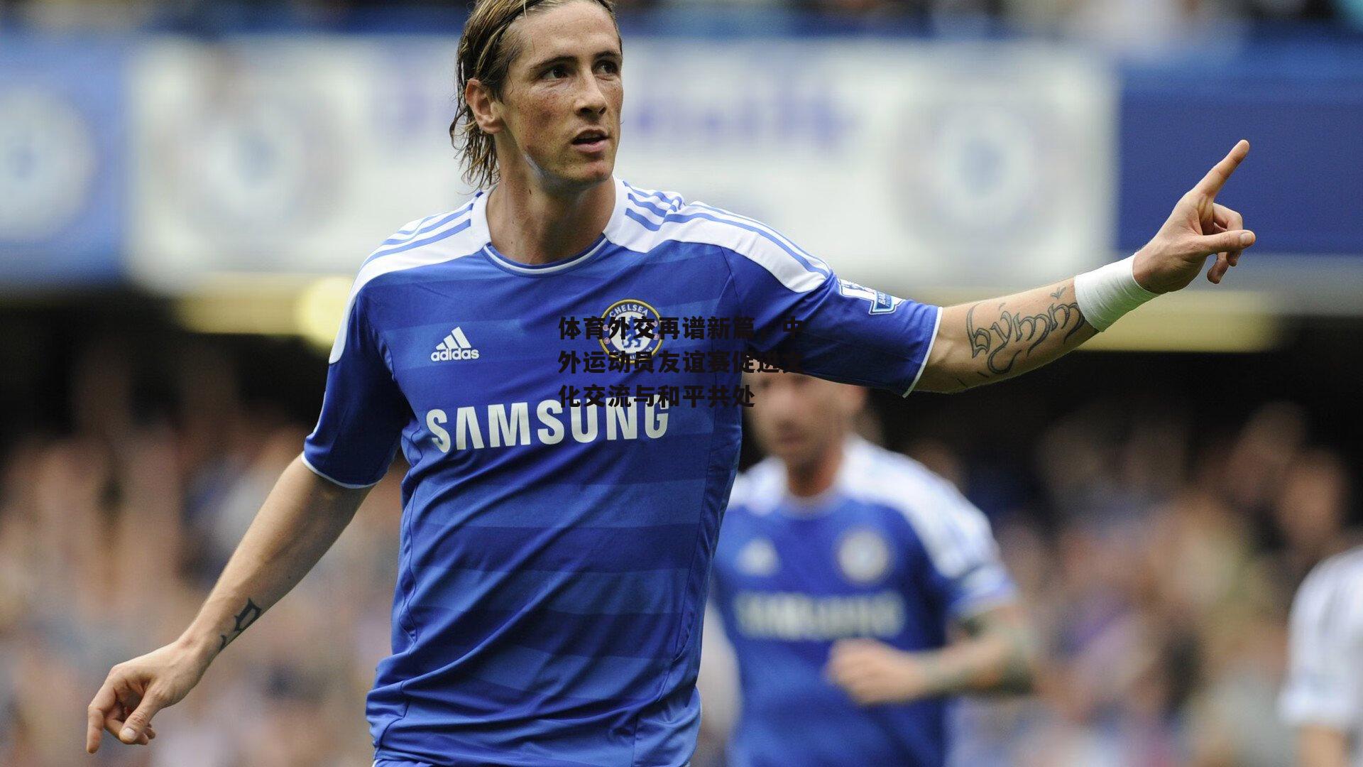 体育外交再谱新篇,中外运动员友谊赛促进文化交流与和平共处