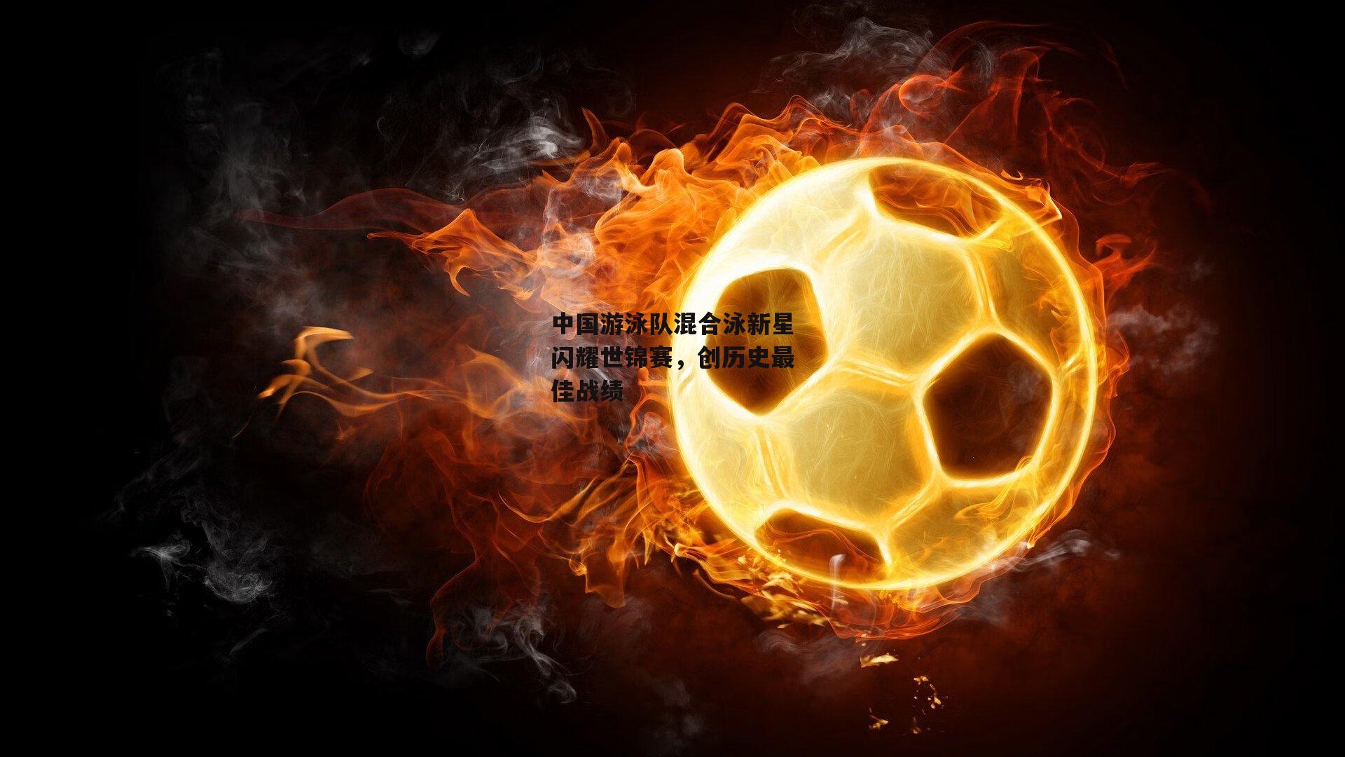 中国游泳队混合泳新星闪耀世锦赛,创历史最佳战绩